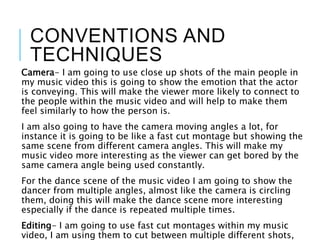 CONVENTIONS AND
TECHNIQUES
Camera- I am going to use close up shots of the main people in
my music video this is going to show the emotion that the actor
is conveying. This will make the viewer more likely to connect to
the people within the music video and will help to make them
feel similarly to how the person is.
I am also going to have the camera moving angles a lot, for
instance it is going to be like a fast cut montage but showing the
same scene from different camera angles. This will make my
music video more interesting as the viewer can get bored by the
same camera angle being used constantly.
For the dance scene of the music video I am going to show the
dancer from multiple angles, almost like the camera is circling
them, doing this will make the dance scene more interesting
especially if the dance is repeated multiple times.
Editing- I am going to use fast cut montages within my music
video, I am using them to cut between multiple different shots,
 