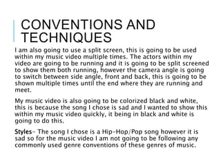 CONVENTIONS AND
TECHNIQUES
I am also going to use a split screen, this is going to be used
within my music video multiple times. The actors within my
video are going to be running and it is going to be split screened
to show them both running, however the camera angle is going
to switch between side angle, front and back, this is going to be
shown multiple times until the end where they are running and
meet.
My music video is also going to be colorized black and white,
this is because the song I chose is sad and I wanted to show this
within my music video quickly, it being in black and white is
going to do this.
Styles- The song I chose is a Hip-Hop/Pop song however it is
sad so for the music video I am not going to be following any
commonly used genre conventions of these genres of music.
 