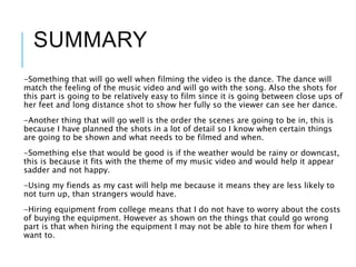 SUMMARY
-Something that will go well when filming the video is the dance. The dance will
match the feeling of the music video and will go with the song. Also the shots for
this part is going to be relatively easy to film since it is going between close ups of
her feet and long distance shot to show her fully so the viewer can see her dance.
-Another thing that will go well is the order the scenes are going to be in, this is
because I have planned the shots in a lot of detail so I know when certain things
are going to be shown and what needs to be filmed and when.
-Something else that would be good is if the weather would be rainy or downcast,
this is because it fits with the theme of my music video and would help it appear
sadder and not happy.
-Using my fiends as my cast will help me because it means they are less likely to
not turn up, than strangers would have.
-Hiring equipment from college means that I do not have to worry about the costs
of buying the equipment. However as shown on the things that could go wrong
part is that when hiring the equipment I may not be able to hire them for when I
want to.
 