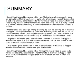 SUMMARY
-Something that could go wrong while I am filming is weather, especially since I
am going to be filming outdoors for quite a lot of my music video. If the weather
is bad, like raining, it may look better for my music video than the weather being
super sunny because of the theme of the video and song, so if it is really sunny I
may have to reschedule filming or move the scenes so they are inside instead of
outdoors.
-Another thing that could go wrong is having my cast not turning up. If this were
to happen I could play the female and dance within my video if I have to. But for
the man I would have to find another one of my friends that could help me, or I
could alternately reschedule the filming of the video so the person can come.
-I might not be able to hire a camera when I want to. If this were to happen I
would hire it when it is available and make sure the cast are able to film at that
time, essentially rescheduling the shoot.
-I may not be given permission to film in certain areas, if this were to happen I
will find somewhere else to film that part of the video.
-Something that could go wrong when filming this music video is going to be
having the cast show the emotion I want them to. If this were to happen I can
make them refilm scenes and give them more direction on how to show that
emotion.
 