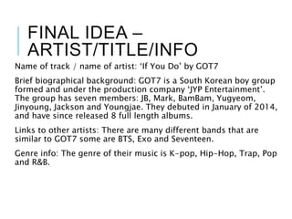 FINAL IDEA –
ARTIST/TITLE/INFO
Name of track / name of artist: ‘If You Do’ by GOT7
Brief biographical background: GOT7 is a South Korean boy group
formed and under the production company ‘JYP Entertainment’.
The group has seven members: JB, Mark, BamBam, Yugyeom,
Jinyoung, Jackson and Youngjae. They debuted in January of 2014,
and have since released 8 full length albums.
Links to other artists: There are many different bands that are
similar to GOT7 some are BTS, Exo and Seventeen.
Genre info: The genre of their music is K-pop, Hip-Hop, Trap, Pop
and R&B.
 
