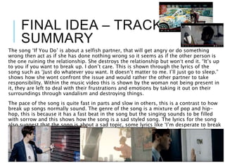 FINAL IDEA – TRACK
SUMMARY
The song ‘If You Do’ is about a selfish partner, that will get angry or do something
wrong then act as if she has done nothing wrong so it seems as if the other person is
the one ruining the relationship. She destroys the relationship but won’t end it. “It’s up
to you if you want to break up. I don’t care. This is shown through the lyrics of the
song such as ‘Just do whatever you want. It doesn’t matter to me. I’ll just go to sleep.”
shows how she wont confront the issue and would rather the other partner to take
responsibility. Within the music video this is shown by the woman not being present in
it, they are left to deal with their frustrations and emotions by taking it out on their
surroundings through vandalism and destroying things.
The pace of the song is quite fast in parts and slow in others, this is a contrast to how
break up songs normally sound. The genre of the song is a mixture of pop and hip-
hop, this is because it has a fast beat in the song but the singing sounds to be filled
with sorrow and this shows how the song is a sad styled song. The lyrics for the song
also suggest that the song is about a sad topic, some lyrics like ‘I’m desperate to break
free’ and ‘If I say something you always say let’s break up’, they describe a couple
going through bad moments and in the end mentions how they break up due to these
problems
 