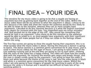 FINAL IDEA – YOUR IDEA
The storyline for my music video is going to be that a couple are having an
argument but end up getting back together at the end of the video. Within the
music video there will be no context to what the argument is about, I chose to do
this because if the video did show the reason the audience would be less likely to
be able to relate to the storyline, whereas they can as most couples have
arguments. I decided to do this storyline because it is what the English translated
lyrics depict for instance with the lines ‘You magnified even my minor mistakes’
and ‘And pushed me to the edge of the cliff’, they sound like something that
would be said in an argument. I also chose to do this storyline as the audience
would be able to relate to it, as most people have arguments with their significant
other and this will make people feel as if they can relate to the feelings shown
within the song.
The first few scenes are going to show the couple having their argument, this is to
show quickly what the music video is about. During the choruses a dancer is going
to dance. The dance section is a common genre convention for K-pop music, and is
used in most music videos for this type of music. I am going to have scenes of the
cast walking/running and at the end they are going to run to each other, showing
that the story of the video has a happy ending. The video will show how the couple
deal with the argument, for instance the woman gets angry and breaks things, and
the man is shown visibly upset by the argument. I am going to have the video is
black and white because the theme of the song is sad, also the video being in black
and white is a common genre convention for hip-hop music videos. Within the
video I am only going to have imagery of people lip-synching to parts of the song
because the song is in Korean and it would be too difficult to have lots of lip-
synching within it.
 