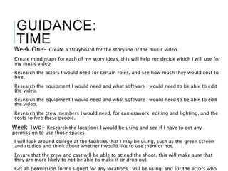 GUIDANCE:
TIME
Week One- Create a storyboard for the storyline of the music video.
Create mind maps for each of my story ideas, this will help me decide which I will use for
my music video.
Research the actors I would need for certain roles, and see how much they would cost to
hire.
Research the equipment I would need and what software I would need to be able to edit
the video.
Research the equipment I would need and what software I would need to be able to edit
the video.
Research the crew members I would need, for camerawork, editing and lighting, and the
costs to hire these people.
Week Two- Research the locations I would be using and see if I have to get any
permission to use those spaces.
I will look around college at the facilities that I may be using, such as the green screen
and studios and think about whether I would like to use them or not.
Ensure that the crew and cast will be able to attend the shoot, this will make sure that
they are more likely to not be able to make it or drop out.
Get all permission forms signed for any locations I will be using, and for the actors who
 