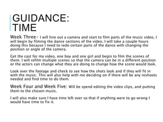 GUIDANCE:
TIME
Week Three- I will hire out a camera and start to film parts of the music video, I
will begin by filming the dance sections of the video, I will take a couple hours
doing this because I need to redo certain parts of the dance with changing the
position or angle of the camera.
Get the cast for my video, one boy and one girl and begin to film the scenes of
them. I will refilm multiple scenes so that the camera can be in a different position
or the actors can change what they are doing to change how the scene would look.
Look over the footage and check to see how the shots look and if they will fit in
with the music. This will also help with me deciding on if there will be any reshoots
needed and find time to do them.
Week Four and Week Five: Will be spend editing the video clips, and putting
them to the chosen music.
I will also make sure I have time left over so that if anything were to go wrong I
would have time to fix it.
 