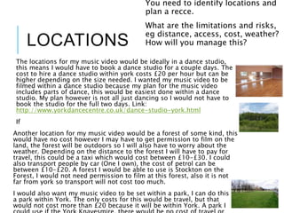 LOCATIONS
The locations for my music video would be ideally in a dance studio,
this means I would have to book a dance studio for a couple days. The
cost to hire a dance studio within york costs £20 per hour but can be
higher depending on the size needed. I wanted my music video to be
filmed within a dance studio because my plan for the music video
includes parts of dance, this would be easiest done within a dance
studio. My plan however is not all just dancing so I would not have to
book the studio for the full two days. Link:
http://www.yorkdancecentre.co.uk/dance-studio-york.html
If
Another location for my music video would be a forest of some kind, this
would have no cost however I may have to get permission to film on the
land, the forest will be outdoors so I will also have to worry about the
weather. Depending on the distance to the forest I will have to pay for
travel, this could be a taxi which would cost between £10-£30. I could
also transport people by car (One I own), the cost of petrol can be
between £10-£20. A forest I would be able to use is Stockton on the
Forest, I would not need permission to film at this forest, also it is not
far from york so transport will not cost too much.
I would also want my music video to be set within a park, I can do this in
a park within York. The only costs for this would be travel, but that
would not cost more than £20 because it will be within York. A park I
You need to identify locations and
plan a recce.
What are the limitations and risks,
eg distance, access, cost, weather?
How will you manage this?
 