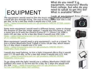 EQUIPMENT
The equipment I would need to film the music video would be a camera,
I could get this through hiring. The cost to hire a Canon EOS 5DS is £82
per day, so for a two day shoot it would cost £164. Link:
https://www.hireacamera.com/en-gb/products/HAC00-01566-canon-
eos-5ds/
Some more equipment I would need is different lenses, some to change
the distance or how the image appears. I would also hire lenses, to hire
a zoom lens to fit with the camera (Canon EF 11-24mm f/4L USM) it
costs £45 per day, so for a two day shoot it would cost £90. Link:
https://www.hireacamera.com/en-gb/products/HAC00-01954-canon-
ef-11-24mm-f4l-usm/
More equipment I would need is grip equipment's, such as a tripod. To
hire a tripod (Manfrotto Fluid Tripod) it costs £8 per day, which means
for a 2 day shoot it would cost £16. Link:
https://www.hireacamera.com/en-gb/products/HAC00-00241-
manfrotto-fluid-tripod/
I would also need lighting, to hire a light (Litepanels Micro Pro) it would
cost £11.50 each day, so for a two day shoot it would cost £23. link:
https://www.hireacamera.com/en-gb/products/HAC00-00360-
litepanels-micro-pro/
To go along with the light I would use a softbox (Manfrotto LYKOS LED
Softbox) this costs £2 to hire out for a day, for 2 days this would cost
£4. link: https://www.hireacamera.com/en-gb/products/HAC00-
02336-manfrotto-lykos-led-softbox/
What do you need? E.g.
equipment, resources? Mostly
from college, but who do you
need to speak to get this kit?
What is available? When?
Look at equipment hire places,
etc
 