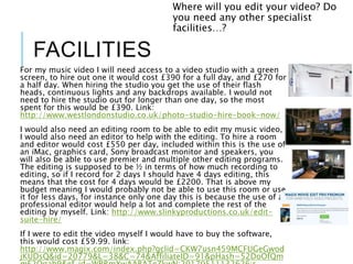 FACILITIES
For my music video I will need access to a video studio with a green
screen, to hire out one it would cost £390 for a full day, and £270 for
a half day. When hiring the studio you get the use of their flash
heads, continuous lights and any backdrops available. I would not
need to hire the studio out for longer than one day, so the most
spent for this would be £390. Link:
http://www.westlondonstudio.co.uk/photo-studio-hire-book-now/
I would also need an editing room to be able to edit my music video,
I would also need an editor to help with the editing. To hire a room
and editor would cost £550 per day, included within this is the use of
an iMac, graphics card, Sony broadcast monitor and speakers, you
will also be able to use premier and multiple other editing programs.
The editing is supposed to be ½ in terms of how much recording to
editing, so if I record for 2 days I should have 4 days editing, this
means that the cost for 4 days would be £2200. That is above my
budget meaning I would probably not be able to use this room or use
it for less days, for instance only one day this is because the use of a
professional editor would help a lot and complete the rest of the
editing by myself. Link: http://www.slinkyproductions.co.uk/edit-
suite-hire/
If I were to edit the video myself I would have to buy the software,
this would cost £59.99. link:
http://www.magix.com/index.php?gclid=CKW7usn459MCFUGeGwod
jKUDsQ&id=20779&L=38&C=74&AffiliateID=91&pHash=52DoOfQm
Where will you edit your video? Do
you need any other specialist
facilities…?
 