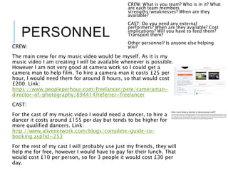 PERSONNEL
CREW:
The main crew for my music video would be myself. As it is my
music video I am creating I will be available whenever is possible.
However I am not very good at camera work so I could get a
camera man to help film. To hire a camera man it costs £25 per
hour, I would need them for around 8 hours, so that would cost
£200. Link:
https://www.peopleperhour.com/freelancer/pete/cameraman-
director-of-photography/894414?referrer=freelancer
CAST:
For the cast of my music video I would need a dancer, to hire a
dancer it costs around £155 per day but tends to be higher for
more qualified dancers. Link:
http://www.alivenetwork.com/blogs/complete-guide-to-
booking.asp?id=253
For the rest of my cast I will probably use just my friends, they will
help me for free, however I would have to pay for their lunch. That
would cost £10 per person, so for 3 people it would cost £30 per
day.
CREW: What is you team? Who is in it? What
are each team members
strengths/weaknesses? When are they
available?
CAST: Do you need any external
performers? When are they available? Cost
implications? Will you have to feed them?
Transport them?
Other personnel? Is anyone else helping
you?
 