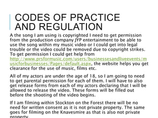 CODES OF PRACTICE
AND REGULATION
A the song I am using is copyrighted I need to get permission
from the production company JYP entertainment to be able to
use the song within my music video or I could get into legal
trouble or the video could be removed due to copyright strikes.
To get permission I could get help from
http://www.prsformusic.com/users/businessesandliveevents/m
usicforbusinesses/Pages/default.aspx, the website helps you get
clearance for the use of music, films etc.
All of my actors are under the age of 18, so I am going to need
to get parental permission for each of them. I will have to also
get release forms from each of my actors declaring that I will be
allowed to release the video. These forms will be filled out
before the shooting of the video begins.
If I am filming within Stockton on the Forest there will be no
need for written consent as it is not private property. The same
goes for filming on the Knavesmire as that is also not private
 