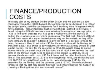 FINANCE/PRODUCTION
COSTS
The likely cost of my product will be under £1800, this will give me a £200
contingency from the £2000 budget, the contingency is this because it is 10% of
the budget given, also the contingency is for if anything were to happen I would
have a backup. I researched how much certain things I wanted to hire were, I
found this quite difficult because many websites do not give an average price, so
I had to find other websites that had quite a high price also the process of
finding these websites was very time consuming. The fact that I found it difficult
to find them meant that my estimated prices may not be realistic as they differ
from company to company. I decided to give the cast £10 per day for food for
them, this means I had to set aside £45 for the cast as they will be filming for 1
and a half days. I also chose to buy costumes for the cast as they should all wear
similar clothes, the cost for the costumes is £157.40 overall. I have to put no
money towards the travel since the locations are all local. I worked out the total
costs of the things I would need to complete the project is £1465.39, this is
because the dance studio costs £80 for 4 hours and the other location is free to
film at. The equipment costs £273 to hire everything I need, and the facility will
cost £609.99 for everything I would need. I would also pay £345 for the
personnel for the filming, and the costume costs £157.40. The only problem I
foresee is that my cast may cancel, however I will ensure that will not happen by
choosing a filming times that everyone will have off.
 