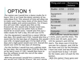 OPTION 1
-For option one I would hire a dance studio for 4
hours, this is so I have the dance sections of my
video done first. This amount of time will allow me
to make sure I have many shots of the dance from
multiple angles and camera positions. For 4 hours
this will cost £80. I would also film on the
Knavesmire, this would only include travel cost,
however all my cast live within York so there
would be no travel costs. I would also hire out a
video studio for half a day, this will cost £270.
-For the equipment I would hire a canon 5DS for
two days, this would cost £164. I would also hire a
zoom lens for the two days of shooting, this would
cost £90. A tripod would got £16 for both of the
days and a light panel would cost £23. Overall this
would cost £293 for two days of shooting.
-For the facilities I would hire out a editing room
for two days, the cost would be £550 for one day
so for two it costs £1100. I would then have to
buy the software to edit the rest of the video
myself for £59.99.
-With the personnel I would hire a camera man,
Thing and cost Remaining
balance
Studio- £350 £1650
Equipment-
£293
£1357
Facilities-
£1159.99
£197.01
Personnel-
£230
-£32.99
Costume-
£157.40
-£190.39
-If the costume I would buy black
t-shirts, jeans and the shoes. The
t-shirts cost £6 each, jeans cost
£25 for women's and £20 for
men's. The shoes cost £19.40 for
one pair for a dancer, and £28 for
the mans and £22 for the females.
I have one male and two females
so I would have to buy 1 of each
for the males and 2 of each for the
women.
-With this option I have gone over
 