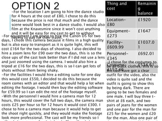 OPTION 2 Thing and
cost
Remainin
g
balance
Location-
£80
£1920
Equipment-
£273
£1647
Facility-
£609.99
£1037.0
1
Personnel-
£345
£692.01
Costume-
£157.40
£534.61
-For equipment I am going to hire the Canon D5 for two
days, I chose this camera because it films in a high quality
but is also easy to transport as it is quite light, this will
cost £164 for the two days of shooting. I also decided to
hire a zoom lens for £90 over the two days, this is so the
close ups of the cast look better than if I did not use a lens
and just zoomed using the camera. I would also hire a
tripod at £16 for the two days, this is so I can get lots of
shots without them being shaky.
-For the facilities I would hire a editing suite for one day
this would cost £550, I decided to do this because the
room comes with an editor and that would help a lot when
editing the footage. I would then buy the editing software
for £59.99 so I can edit the rest of the footage myself.
-With the personnel I would hire a camera man for 12
hours, this would cover the full two days, the camera man
costs £25 per hour so for 12 hours it would cost £300. I
chose to hire a camera man because it would help to get
the shoot right quickly, and they would make the footage
look more professional. The cast will be my friends so I
-I chose for the costumes to
be all black clothes, this is so
the cast have got a clear
outfit for the video, also the
video is quite sad and the
outfit is going to show this
by being dark. There are
going to be two females and
one male. I will buy three t-
shirt at £6 each, and two
pairs of jeans for the women
and one pair for the man for
£25 for the women and £20
for the man. Also one pair of
-For the location I am going to hire the dance studio
for 4 hours at the cost of £80, I chose to do this
because the price is not that much and the dance
scene would look best in a dance studio. I would also
film at the Knavesmire since it won’t cost anything
and it will be easy for my cast to get to without
having to pay for their travel.
 