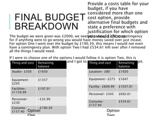 FINAL BUDGET
BREAKDOWN
The budget we were given was £2000, we needed to keep £200 as contingency
for if anything were to go wrong you would have money saved over just incase.
For option One I went over the budget by £190.39, this means I would not even
have a contingency plan. With option Two I had £534.61 left over after I removed
all the things I would need.
If I were to choose one of the options I would follow it is option Two, this is
because it did not go over budget and I got to get all the things I wanted to get.
Provide a costs table for your
budget, if you have
considered more than one
cost option, provide
alternative final budgets and
state a preference with
justification for which option
you would choose.
Thing and cost Remaining
balance
Studio- £350 £1650
Equipment-
£293
£1357
Facilities-
£1159.99
£197.01
Personnel-
£230
-£32.99
Costume-
£157.40
-£190.39
Option
Thing and cost Remaining
balance
Location- £80 £1920
Equipment- £273 £1647
Facility- £609.99 £1037.01
Personnel- £345 £692.01
Costume-
£157.40
£534.61
Option
 