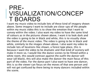 PRE-
VISUALIZATION/CONCEP
T BOARDS
I want my music video to include lots of these kind of imagery shown
above. Some imagery I want to include are close-ups of the people
within my music video this is to show the emotion that I want to
convey within the video. I also want my video to have the same kind
of colours as in the pictures shown above, I want it to look dark and
the video is going to be in black and white, this is to visually show
the theme of the music video. The video is going to be in black and
white, similarly to the images shown above. I also want my video to
include lots of locations like shown, a forest type place, this is
because I want the video to be dramatic and that kind of scenery will
make it more so. I would like the dance scenes to be filmed within a
white room, this would contrast against the outfit the dancer will
wear (all black), this will also make the dancer the main focus of this
part of the video. For the dance part I also want to have one dancer,
this is so the viewer can focus on the moves of that one person and
will not get confused by there being to many dancers included within
the scene.
 
