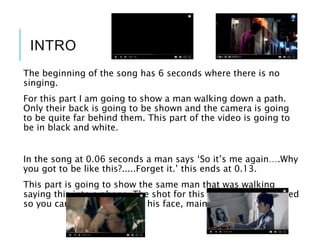 INTRO
The beginning of the song has 6 seconds where there is no
singing.
For this part I am going to show a man walking down a path.
Only their back is going to be shown and the camera is going
to be quite far behind them. This part of the video is going to
be in black and white.
In the song at 0.06 seconds a man says ‘So it’s me again….Why
you got to be like this?.....Forget it.’ this ends at 0.13.
This part is going to show the same man that was walking
saying this into a phone. The shot for this is going to be angled
so you can only see parts of his face, mainly his mouth.
 
