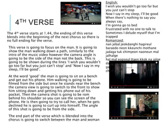 4TH VERSE
English:
I wish you wouldn’t go too far but
you just can’t stop
Now I say in my sleep, I’ll be good
When there’s nothing to say you
always say,
I’m gonna go to bed
Frustrated with no one to talk to
Sometimes I delude myself that I’m
trapped
Romanized:
nan jebal jeokdanghi hagireul
baraedo neon kkeunchi mothane
jadaga tuk chimyeon naoneun mal
jalhalge
hal mal eopseul ttaen kkok na jalge
dapdaphae nuguege hantanhae
gakkeum gathin geotcheoreom
chakgakhae
The 4th verse starts at 1.44, the ending of this verse
blends into the beginning of the next chorus so there is
no full ending for the verse.
This verse is going to focus on the man. It is going to
show the man walking down a path, similarly to the
intro of the music video however the camera angle is
going to be the side of the man not the back. This is
going to be shown during the lines ‘I wish you wouldn’t
go too far but you just can’t stop’ and ‘Now I say in my
sleep, I’ll be good’.
At the word ‘good’ the man is going to sit on a bench
and get out his phone. Him walking is going to be
filmed from the side but once he stands near the bench
the camera view is going to switch to the front to show
him sitting down and getting his phone out of his
pocket. Then the camera shot is going to be rom
behind his shoulder so you can see the screen of the
phone. He is then going to try to call her, when he gets
declined he is going to curl up into himself. The angle
of this shot is going to be from the side.
The end part of the verse which is blended into the
chorus is going to switch between the man and woman
 