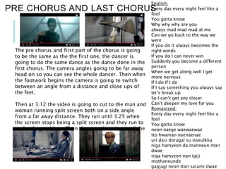 PRE CHORUS AND LAST CHORUS
English:
Every day every night feel like a
fool
You gotta know
Why why why are you
always mad mad mad at me
Can we go back to the way we
were
If you do it always becomes the
right words
If you do I can never win
Suddenly you become a different
person
When we get along well I get
more nervous
If I do If I do
If I say something you always say
let’s break up
So I can’t get any closer
Can’t deepen my love for you
Romanized:
Every day every night feel like a
fool
You gotta know
neon naege waewaewae
tto hwaman naenaenae
uri dasi doragal su isseulkka
niga hamyeon da manneun mari
dwae
niga hamyeon nan igiji
mothaneunde
gapjagi neon ttan sarami dwae
The pre chorus and first part of the chorus is going
to be the same as the the first one, the dancer is
going to do the same dance as the dance done in the
first chorus. The camera angles going to be far away
head on so you can see the whole dancer. Then when
the footwork begins the camera is going to switch
between an angle from a distance and close ups of
the feet.
Then at 3.12 the video is going to cut to the man and
woman running split screen both on a side angle
from a far away distance. They run until 3.25 when
the screen stops being a split screen and they run to
each other and hug. Then they stay hugging until the
song ends at 3.31.
 