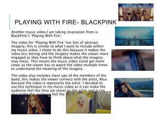 PLAYING WITH FIRE- BLACKPINK
Another music video I am taking inspiration from is
BlackPink’s ‘Playing With Fire’.
The video for ‘Playing With Fire’ has lots of abstract
imagery, this is similar to what I want to include within
my music video. I chose to do this because it makes the
video less boring and the imagery makes the viewer more
engaged as they have to think about what the imagery
may mean. This means the music video could get more
views as the viewer has to watch the video multiple times
to understand the meaning of the imagery.
The video also includes close ups of the members of the
band, this makes the viewer connect with the artist, Also
because the video is represents the artist. I decided to
use this technique in my music video as it can make the
audience feel like they are closer to the artist and it can
also make the audience feel the emotion that the person
is conveying.
 