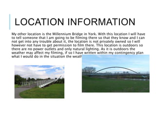 LOCATION INFORMATION
My other location is the Millennium Bridge in York. With this location I will have
to tell someone that I am going to be filming there so that they know and I can
not get into any trouble about it, the location is not privately owned so I will
however not have to get permission to film there. This location is outdoors so
there are no power outlets and only natural lighting. As it is outdoors the
weather may affect my filming, if so I have written within my contingency plan
what I would do in the situation the weather is too bad to film.
 