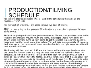PRODUCTION/FILMING
SCHEDULEFor the pre-production weeks (Week 1 and 2) the schedule is the same as the
‘Guidance Time’ slide
For the week of shooting, I am going to have two days of filming.
Day 1- I am going to first going to film the dance scenes, this is going to be done
at my house.
10am- I am going to have all the people needed to film the dance scenes come to the
location, this includes me, my mum and Jaime, the people should have come by
10:20. Once everyone turns up I am going to get the dancer to prepare to dance to
make sure that they don’t injure themselves. This will take approximately 10 minutes.
I will then set up the camera and make sure the shot is in the right angle etc, this will
take around 5 minutes.
The filming will then start at 10:35 am, the dancer will run through the dance with
the camera in front of them at a long distance shot. Once the dance has been run
through and filmed three times, I decided to film each run through this amount if
times so I ensure that I have the footage and that I make sure that it looks good, I am
going to move the camera to be in a close up of the dancers feet. The dancer is going
to repeat the run through another three times. After that I will move the camera so it
is in a small distance from her face and repeat the same amount of run through.
Once the run through with the camera in that position finishes I will move the camera
 