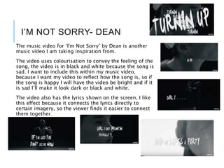 I’M NOT SORRY- DEAN
The music video for ‘I'm Not Sorry’ by Dean is another
music video I am taking inspiration from.
The video uses colourisation to convey the feeling of the
song, the video is in black and white because the song is
sad. I want to include this within my music video,
because I want my video to reflect how the song is, so if
the song is happy I will have the video be bright and if it
is sad I’ll make it look dark or black and white.
The video also has the lyrics shown on the screen, I like
this effect because it connects the lyrics directly to
certain imagery, so the viewer finds it easier to connect
them together.
 