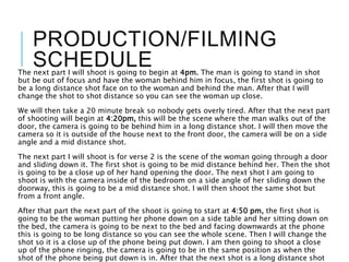 PRODUCTION/FILMING
SCHEDULEThe next part I will shoot is going to begin at 4pm. The man is going to stand in shot
but be out of focus and have the woman behind him in focus, the first shot is going to
be a long distance shot face on to the woman and behind the man. After that I will
change the shot to shot distance so you can see the woman up close.
We will then take a 20 minute break so nobody gets overly tired. After that the next part
of shooting will begin at 4:20pm, this will be the scene where the man walks out of the
door, the camera is going to be behind him in a long distance shot. I will then move the
camera so it is outside of the house next to the front door, the camera will be on a side
angle and a mid distance shot.
The next part I will shoot is for verse 2 is the scene of the woman going through a door
and sliding down it. The first shot is going to be mid distance behind her. Then the shot
is going to be a close up of her hand opening the door. The next shot I am going to
shoot is with the camera inside of the bedroom on a side angle of her sliding down the
doorway, this is going to be a mid distance shot. I will then shoot the same shot but
from a front angle.
After that part the next part of the shoot is going to start at 4:50 pm, the first shot is
going to be the woman putting her phone down on a side table and her sitting down on
the bed, the camera is going to be next to the bed and facing downwards at the phone
this is going to be long distance so you can see the whole scene. Then I will change the
shot so it is a close up of the phone being put down. I am then going to shoot a close
up of the phone ringing, the camera is going to be in the same position as when the
shot of the phone being put down is in. After that the next shot is a long distance shot
 