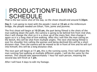 PRODUCTION/FILMING
SCHEDULEThat is the last scene shot of the day, so the shoot should end around 5:30pm.
Day 2- I am going to meet with the people I need at 10 am at the millennium
bridge, the people needed are Ethan, Tom, Jaime and Jasmine.
The first shoot will begin at 10:20 am, the part being filmed is the shots of the
man walking down the path, the camera is going to be behind him from mid shot,
then I will change the shot so it is a close up of the mans feet, then change it
again so it is a long shot of him walking. After this I will film the man sitting on
the bench, this will be shot from multiple angles. The next shot being filmed is
over his shoulder him calling the woman and being declined this will be a short
distance shot. Then the camera will be moved to be in front of him and he will curl
into himself, this will be a long distance shot.
The next part will begin at 11 am, this is the running scene. First I will shoot the
man running/fast walking at multiple different angles. I will do the same for the
woman. This should take approximately 1 hour for each person, meaning the
second day will finish at 1 pm.
After I will have 4 days to edit my footage.
 