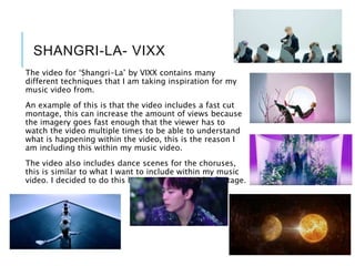 SHANGRI-LA- VIXX
The video for ‘Shangri-La’ by VIXX contains many
different techniques that I am taking inspiration for my
music video from.
An example of this is that the video includes a fast cut
montage, this can increase the amount of views because
the imagery goes fast enough that the viewer has to
watch the video multiple times to be able to understand
what is happening within the video, this is the reason I
am including this within my music video.
The video also includes dance scenes for the choruses,
this is similar to what I want to include within my music
video. I decided to do this because it cuts up the footage.
 