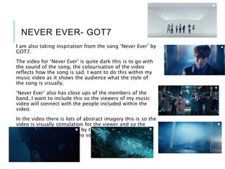 NEVER EVER- GOT7
I am also taking inspiration from the song ‘Never Ever’ by
GOT7.
The video for ‘Never Ever’ is quite dark this is to go with
the sound of the song, the colourisation of the video
reflects how the song is sad. I want to do this within my
music video as it shows the audience what the style of
the song is visually.
‘Never Ever’ also has close ups of the members of the
band, I want to include this so the viewers of my music
video will connect with the people included within the
video.
In the video there is lots of abstract imagery this is so the
video is visually stimulation for the viewer and so the
viewer does not get bored by the visuals. I am going to
include this within my video so the audience do not get
bored by the video.
 