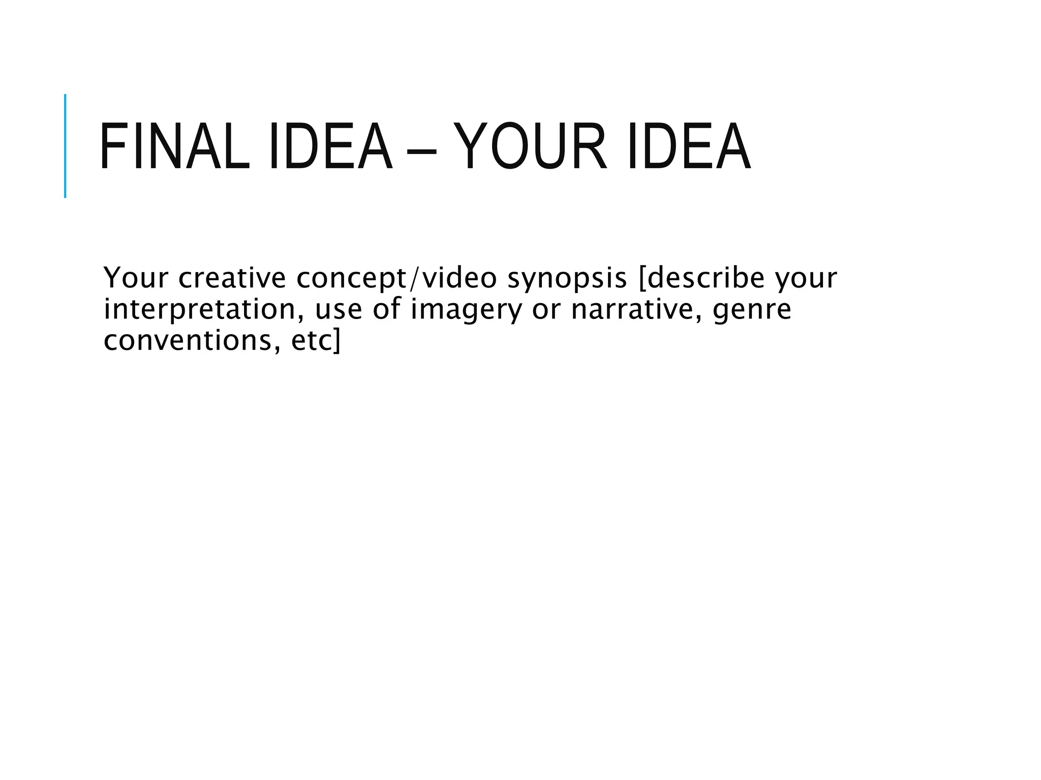 FINAL IDEA – YOUR IDEA
Your creative concept/video synopsis [describe your
interpretation, use of imagery or narrative, genre
conventions, etc]
 
