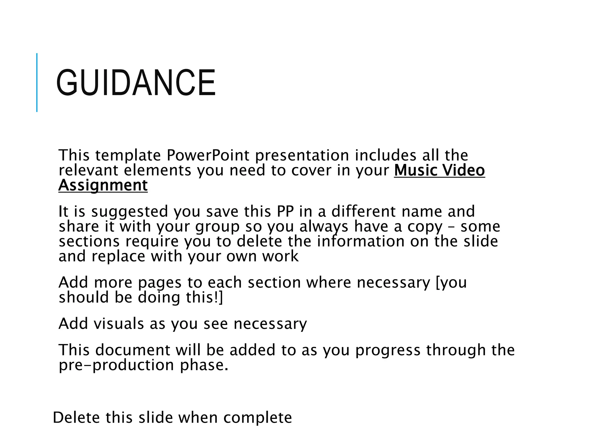 GUIDANCE
This template PowerPoint presentation includes all the
relevant elements you need to cover in your Music Video
Assignment
It is suggested you save this PP in a different name and
share it with your group so you always have a copy – some
sections require you to delete the information on the slide
and replace with your own work
Add more pages to each section where necessary [you
should be doing this!]
Add visuals as you see necessary
This document will be added to as you progress through the
pre-production phase.
Delete this slide when complete
 