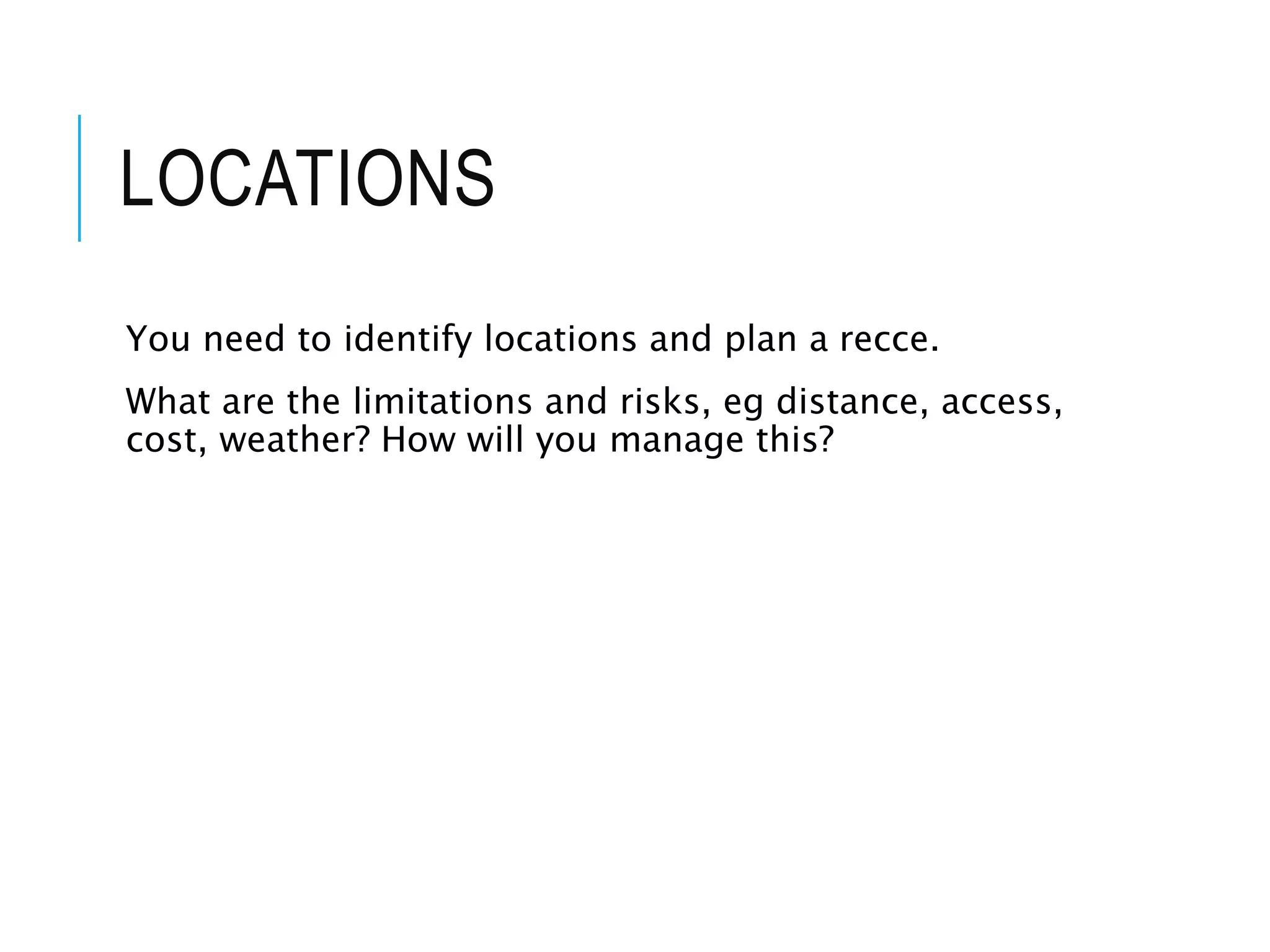 LOCATIONS
You need to identify locations and plan a recce.
What are the limitations and risks, eg distance, access,
cost, weather? How will you manage this?
 