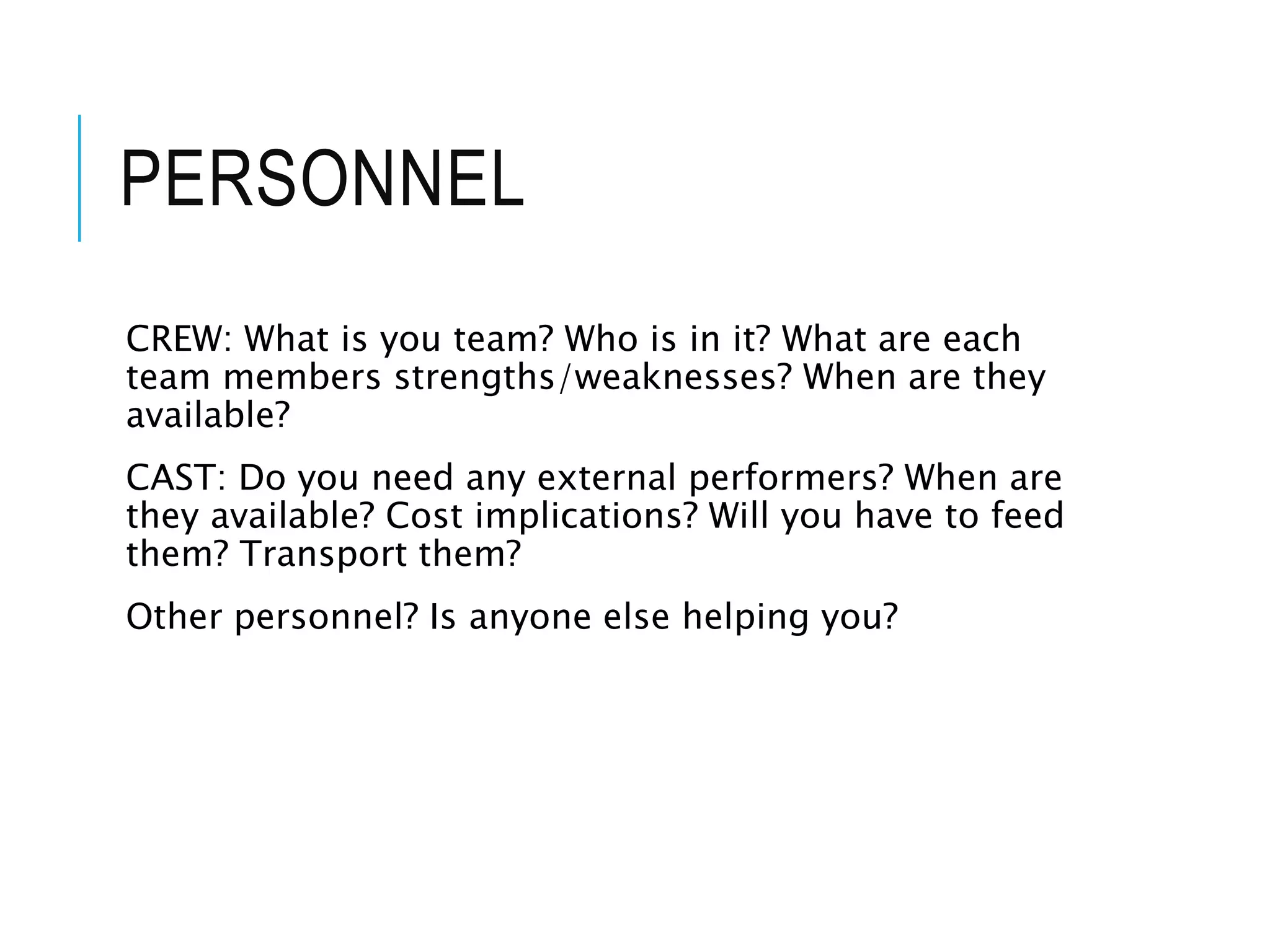 PERSONNEL
CREW: What is you team? Who is in it? What are each
team members strengths/weaknesses? When are they
available?
CAST: Do you need any external performers? When are
they available? Cost implications? Will you have to feed
them? Transport them?
Other personnel? Is anyone else helping you?
 