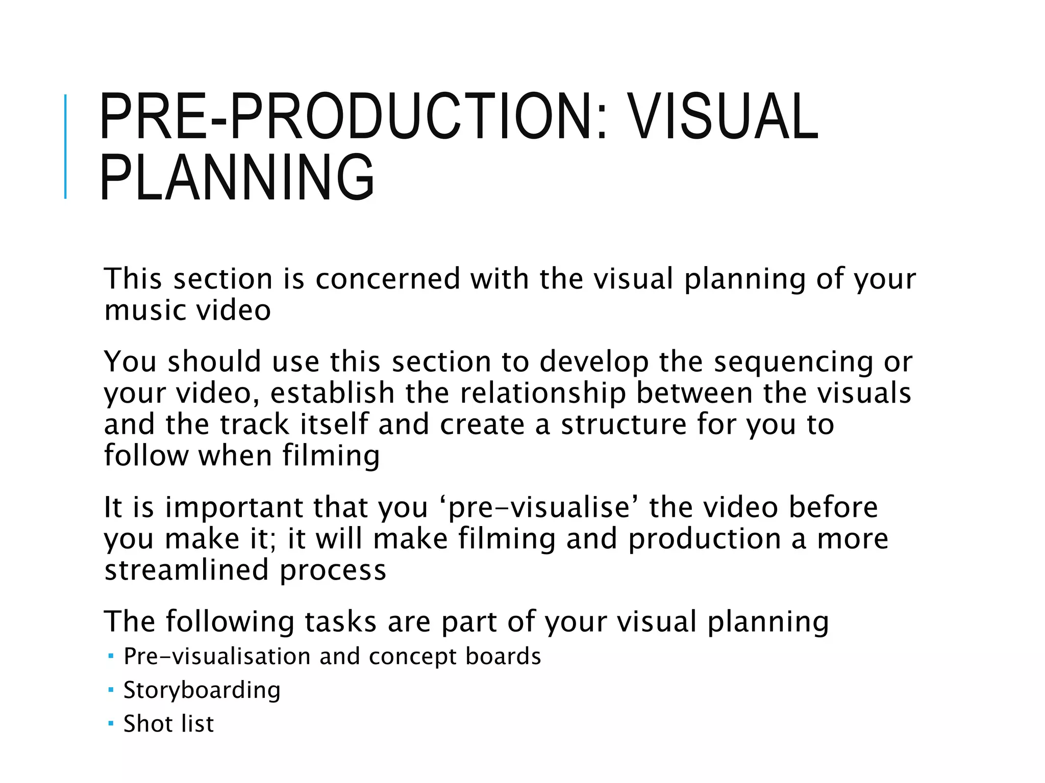 PRE-PRODUCTION: VISUAL
PLANNING
This section is concerned with the visual planning of your
music video
You should use this section to develop the sequencing or
your video, establish the relationship between the visuals
and the track itself and create a structure for you to
follow when filming
It is important that you ‘pre-visualise’ the video before
you make it; it will make filming and production a more
streamlined process
The following tasks are part of your visual planning
 Pre-visualisation and concept boards
 Storyboarding
 Shot list
 