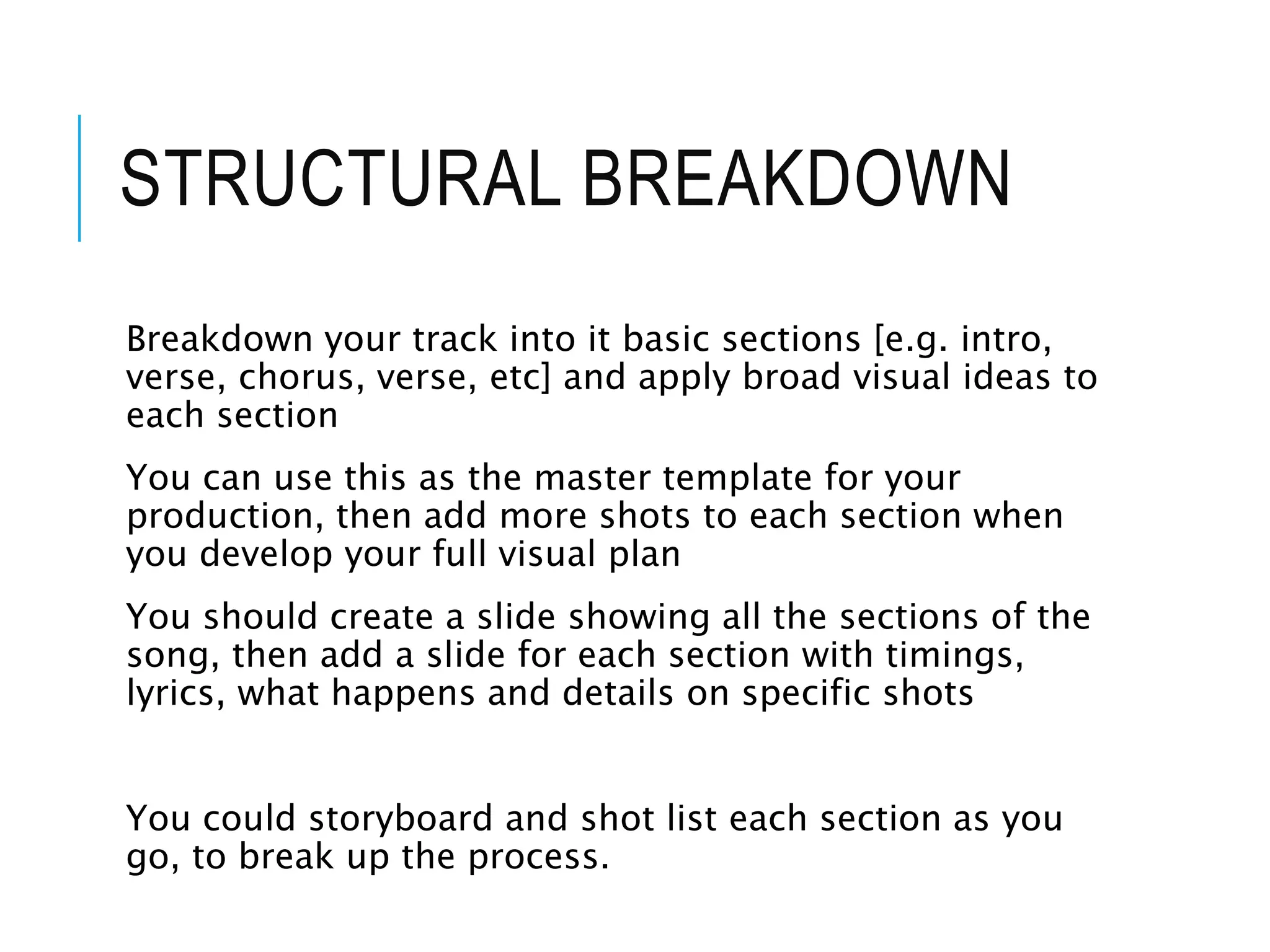 STRUCTURAL BREAKDOWN
Breakdown your track into it basic sections [e.g. intro,
verse, chorus, verse, etc] and apply broad visual ideas to
each section
You can use this as the master template for your
production, then add more shots to each section when
you develop your full visual plan
You should create a slide showing all the sections of the
song, then add a slide for each section with timings,
lyrics, what happens and details on specific shots
You could storyboard and shot list each section as you
go, to break up the process.
 