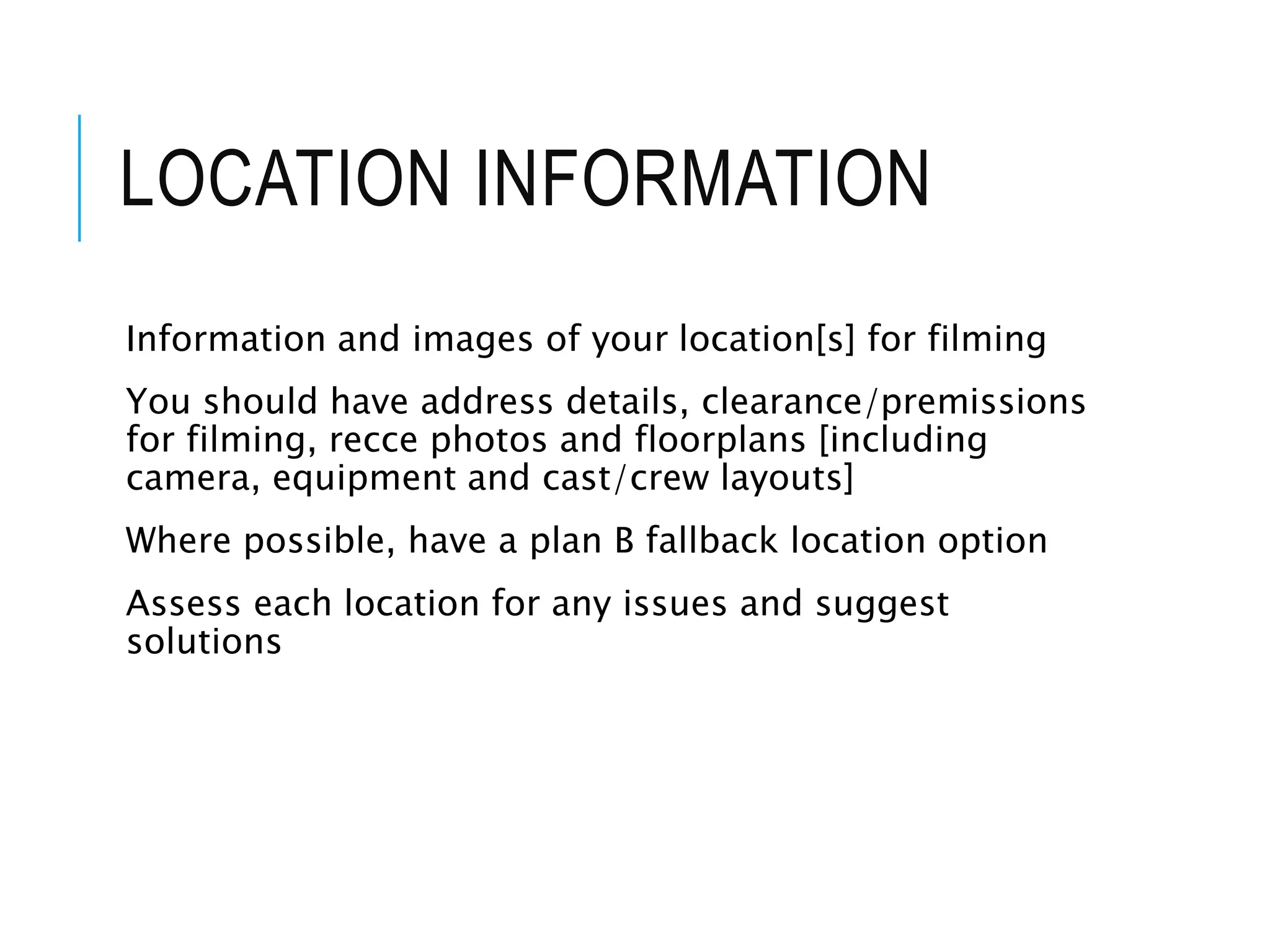 LOCATION INFORMATION
Information and images of your location[s] for filming
You should have address details, clearance/premissions
for filming, recce photos and floorplans [including
camera, equipment and cast/crew layouts]
Where possible, have a plan B fallback location option
Assess each location for any issues and suggest
solutions
 