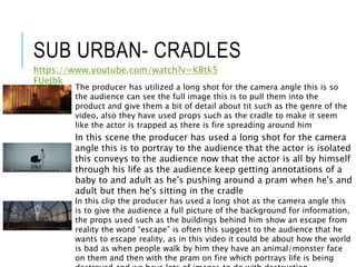 SUB URBAN- CRADLES
https://www.youtube.com/watch?v=KBtk5
FUeJbk
The producer has utilized a long shot for the camera angle this is so
the audience can see the full image this is to pull them into the
product and give them a bit of detail about tit such as the genre of the
video, also they have used props such as the cradle to make it seem
like the actor is trapped as there is fire spreading around him
In this scene the producer has used a long shot for the camera
angle this is to portray to the audience that the actor is isolated
this conveys to the audience now that the actor is all by himself
through his life as the audience keep getting annotations of a
baby to and adult as he's pushing around a pram when he's and
adult but then he's sitting in the cradle
In this clip the producer has used a long shot as the camera angle this
is to give the audience a full picture of the background for information,
the props used such as the buildings behind him show an escape from
reality the word “escape” is often this suggest to the audience that he
wants to escape reality, as in this video it could be about how the world
is bad as when people walk by him they have an animal/monster face
on them and then with the pram on fire which portrays life is being
 