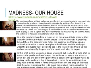 MADNESS- OUR HOUSE
https://www.youtube.com/watch?v=rXuvde
EC5y8
The producers have utilized a close up shot for this scene and starts to zoom out into
a long shot the producers have done this to make the audience feel like this is a
normal person playing a guitar however when it zooms out the audience soon relies
that it’s more of a parody of the actor playing a guitar as he’s using a racket for it the
audience are shown that they are just a normal family due to the color scheme used
such as grey as this is a plain and dull color there's not much going on and this helps
the audience to focus on the actor and what he’s doing
Here the producer has done a close up on the group this is because they
want the audience to focus on the actors rather than what's happening
behind them the producer also helps the audience do this by using a
dull and plain color scheme throughout the clothes and the wallpaper
what the producers want people to see is the instruments this is so the
audience can identify the genre of the music and what to expect
In this shot a close up camera angle was used but really it’s a long shot in
ways as the producer doesn’t want the audience to look at the actor sat
down but the one behind the piano this is because the producer wants to
portray to the audience that this product is more for entertainment as
they have tried to make it funny through the use of the prop of the nose
that the actor is wearing this is to make the product more appealing for
 