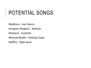 POTENTIAL SONGS
•Madness- our house
•Imagine dragons- believer
•Eminem- Godzilla
•Michael Buble- Feeling Good
•Neffex- fight back
 