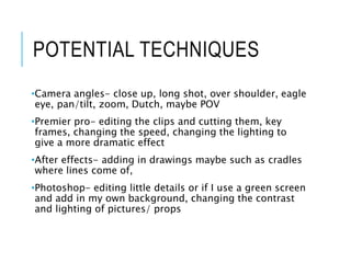 POTENTIAL TECHNIQUES
•Camera angles- close up, long shot, over shoulder, eagle
eye, pan/tilt, zoom, Dutch, maybe POV
•Premier pro- editing the clips and cutting them, key
frames, changing the speed, changing the lighting to
give a more dramatic effect
•After effects- adding in drawings maybe such as cradles
where lines come of,
•Photoshop- editing little details or if I use a green screen
and add in my own background, changing the contrast
and lighting of pictures/ props
 