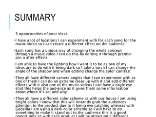 SUMMARY
5 opportunities of your ideas
•I have a lot of locations I can experiment with for each song for the
music video so I can create a different effect on the audience
•Each song has a unique way of changing the whole concept
through a music video I can do this by editing it through premier
pro o after effects
•I am able to have the lighting how I want it to be as two of my
ideas are to do with it being dark so I take a torch I can change the
angle of the shadow and when editing change the color contrast
•They all have different camera angles that I can experiment with as
one of them I can do an extreme close up with it and add different
effects with it also one of the music videos I can have a eagle eye
shot this helps the audience as it gives them some information
about where it’s set and why
•They all have a different color scheme as with our house I am using
bright colors I know that this will instantly grab the audiences
attention to the product due to it being eye catching whereas with
Godzilla I am using a dark color scheme so I will have to do
something to make it stand out to the audience this is a good
 