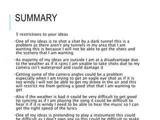SUMMARY
5 restrictions to your ideas
•One of my ideas is to shot a shot by a dark tunnel this is a
problem as there aren’t any tunnels in my area that I am
wanting this is because I will not be able to get the shots and
the scenery that I am wanting
•As majority of my ideas are outside I am at a disadvantage due
to the weather as if it rains I am unable to take shots due to my
camera isn’t waterproof and could damage it
•Getting some of the camera angles could be a problem
especially when I am trying to get an eagle eye shot as if it is
too windy I will not be able to get my drone in the air and this
will restrict me from getting a good shot that I am wanting to
get
•Also if the weather is bad it could be very difficult to get good
lip syncing as if I am playing the song it could be difficult to
hear it if it is windy I need to be able to hear the music so I can
get the right speed of the lyrics
•One of my ideas is pretending to play a instrument this could
 