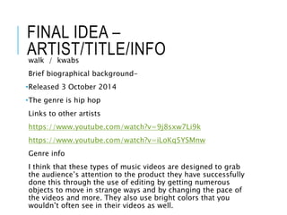 FINAL IDEA –
ARTIST/TITLE/INFOwalk / kwabs
Brief biographical background-
•Released 3 October 2014
•The genre is hip hop
Links to other artists
https://www.youtube.com/watch?v=9j8sxw7Li9k
https://www.youtube.com/watch?v=iLoKq5YSMnw
Genre info
I think that these types of music videos are designed to grab
the audience’s attention to the product they have successfully
done this through the use of editing by getting numerous
objects to move in strange ways and by changing the pace of
the videos and more. They also use bright colors that you
wouldn’t often see in their videos as well.
 