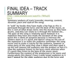 FINAL IDEA – TRACK
SUMMARY
Summary/analysis of track [consider meaning, content,
duration, pace and style of the song]
In ”walk” by kwabs they have made a hip hop as this is
portrayed through the lyrics and the beat of the music, as
this is sort of what draws teens into the music as they have
drums, and they can relate to it through the fashion etc..
The pace of the song is relatively quick however it is
repetitive they have also made the duration of the song
quick this is done on purpose because it interests the
viewers more as it’s quick and doesn’t drag on the use of
the repetition is to make the audience remember the song
easier and to make it catchy for the audience, however in
some parts of the song they slow it down and then sped it
up this will interest the audience into the product as hen it’s
slow the audience listens to the lyrics more whereas when
it’s quick they listen to the beta of the music more.
Furthermore the content of the production is for teens and
young adults this doesn’t have a wide target audience as it
won’t appeal for the older audience due to the lyrics and
https://www.youtube.com/watch?v=TW9uj83
Vq-0
 