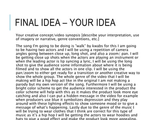 FINAL IDEA – YOUR IDEA
Your creative concept/video synopsis [describe your interpretation, use
of imagery or narrative, genre conventions, etc.]
The song I'm going to be doing is ”walk” by kwabs for this I am going
to be having two actors and I will be using a repetition of camera
angles going between close up, long shot, and also a zoom/ pan. I will
be getting close up shots when the actors are playing an instrument or
when the leading actor is lip syncing a lyric, I will be using the long
shot to give the audience some information about where it is being
filmed and to show all the actors in one clip. I will be using the
pan/zoom to either get ready for a transition or another creative way to
show the whole group. The whole genre of the video that I will be
making will be a hip hop act like in the original I am not making a
parody but my own version of the song. Furthermore I will be using a
bright color scheme to get the audience interested in the product the
color scheme will help with this as it makes the product look more eye
catching and also I can put a hidden message in the video for example
when producers use blue it symbolizes depression and they play
around with these lighting effects to show someone mood or to give a
message of what’s happening. Lastly due to the genre of the music I
will be trying to wear clothes that I think are correct for this type of
music as it’s a hip hop I will be getting the actors to wear hoodies and
 