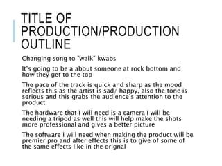 TITLE OF
PRODUCTION/PRODUCTION
OUTLINE
Changing song to ”walk” kwabs
It’s going to be a about someone at rock bottom and
how they get to the top
The pace of the track is quick and sharp as the mood
reflects this as the artist is sad/ happy, also the tone is
serious and this grabs the audience’s attention to the
product
The hardware that I will need is a camera I will be
needing a tripod as well this will help make the shots
more professional and gives a better picture
The software I will need when making the product will be
premier pro and after effects this is to give of some of
the same effects like in the orignal
 