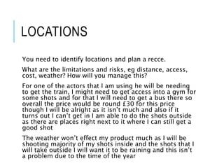LOCATIONS
You need to identify locations and plan a recce.
What are the limitations and risks, eg distance, access,
cost, weather? How will you manage this?
For one of the actors that I am using he will be needing
to get the train, I might need to get access into a gym for
some shots and for that I will need to get a bus there so
overall the price would be round £30 for this price
though I will be alright as it isn’t much and also if it
turns out I can’t get in I am able to do the shots outside
as there are places right next to it where I can still get a
good shot
The weather won’t effect my product much as I will be
shooting majority of my shots inside and the shots that I
will take outside I will want it to be raining and this isn’t
a problem due to the time of the year
 