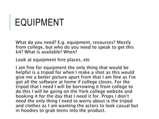 EQUIPMENT
What do you need? E.g. equipment, resources? Mostly
from college, but who do you need to speak to get this
kit? What is available? When?
Look at equipment hire places, etc
I am fine for equipment the only thing that would be
helpful is a tripod for when I make a shot as this would
give me a better picture apart from that I am fine as I've
got all the software at home if college closes. For the
tripod that I need I will be borrowing it from college to
do this I will be going on the York college website and
booking it for the day that I need it for. Props I don’t
need the only thing I need to worry about is the tripod
and clothes as I am wanting the actors to look casual but
in hoodies to grab teens into the product.
 