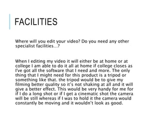 FACILITIES
Where will you edit your video? Do you need any other
specialist facilities…?
When I editing my video it will either be at home or at
college I am able to do it all at home if college closes as
I've got all the software that I need and more. The only
thing that I might need for this product is a tripod or
something like that. the tripod would be to give my
filming better quality so it’s not shaking at all and it will
give a better effect. This would be very handy for me for
if I do a long shot or if I get a cinematic shot the camera
will be still whereas if I was to hold it the camera would
constantly be moving and it wouldn’t look as good.
 